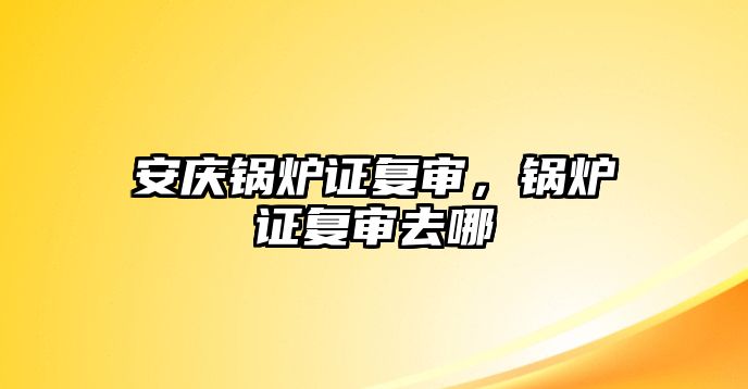 安慶鍋爐證復(fù)審，鍋爐證復(fù)審去哪