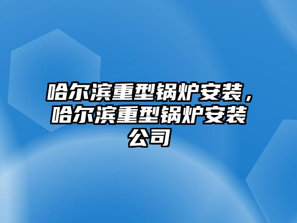 哈爾濱重型鍋爐安裝，哈爾濱重型鍋爐安裝公司