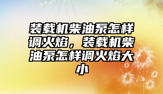 裝載機(jī)柴油泵怎樣調(diào)火焰，裝載機(jī)柴油泵怎樣調(diào)火焰大小